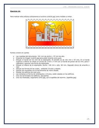UTN – PROGRAMA DIGITAL JUNIOR
- 27-
Ejercicio 14:
Para realizar esta práctica utilizaremos el archivo corel16.jpg como modelo a imitar.
Puntos a tener en cuenta:
 Las medidas del documento: 161 mm de ancho x 97 mm de alto.
 Importar la imagen corel16.jpg para poder tenerla como guía.
 Dibujar el borde de 0.5 mm de la estampilla. El tamaño es de 161 mm x 97 mm. En el borde
superior e inferior se utilizó un círculo de 7 mm x 7 mm con un borde de grosor de 0,5 mm, para ir
calándolo y generar esa forma de estampilla.
 Dibujar el relleno de la estampilla. Ancho: 146 mm x alto: 82 mm. Degradé cónico de amarillo a
rojo.
 Dibujar las formas de las nubes, soldando círculos y elipses.
 Dibujar las montañas con la herramienta de mano alzada.
 Dibujar los edificios de color gris.
 Las ventanas en forma de rectángulos y círculos, están caladas en los edificios.
 Una vez terminados los edificios, agruparlos.
 Una vez finalizado, exportarlo como jpg, con el apellido del alumno. (apellido.jpg)
 