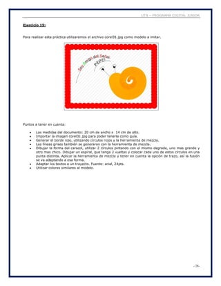 UTN – PROGRAMA DIGITAL JUNIOR
- 28-
Ejercicio 15:
Para realizar esta práctica utilizaremos el archivo corel31.jpg como modelo a imitar.
Puntos a tener en cuenta:
 Las medidas del documento: 20 cm de ancho x 14 cm de alto.
 Importar la imagen corel31.jpg para poder tenerla como guía.
 Generar el borde rojo, utilizando círculos rojos y la herramienta de mezcla.
 Las líneas grises también se generaron con la herramienta de mezcla.
 Dibujar la forma del caracol, utilizar 2 círculos pintando con el mismo degrade, uno mas grande y
otro mas chico. Dibujar un espiral, que tenga 2 vueltas y colocar cada uno de estos círculos en una
punta distinta. Aplicar la herramienta de mezcla y tener en cuenta la opción de trazo, así la fusión
se va adaptando a esa forma.
 Adaptar los textos a un trayecto. Fuente: arial, 24pts.
 Utilizar colores similares al modelo.
 