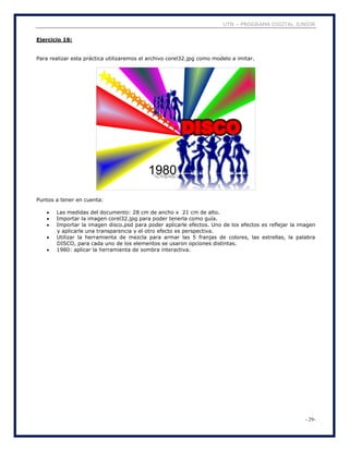 UTN – PROGRAMA DIGITAL JUNIOR
- 29-
Ejercicio 16:
Para realizar esta práctica utilizaremos el archivo corel32.jpg como modelo a imitar.
Puntos a tener en cuenta:
 Las medidas del documento: 28 cm de ancho x 21 cm de alto.
 Importar la imagen corel32.jpg para poder tenerla como guía.
 Importar la imagen disco.psd para poder aplicarle efectos. Uno de los efectos es reflejar la imagen
y aplicarle una transparencia y el otro efecto es perspectiva.
 Utilizar la herramienta de mezcla para armar las 5 franjas de colores, las estrellas, la palabra
DISCO, para cada uno de los elementos se usaron opciones distintas.
 1980: aplicar la herramienta de sombra interactiva.
 