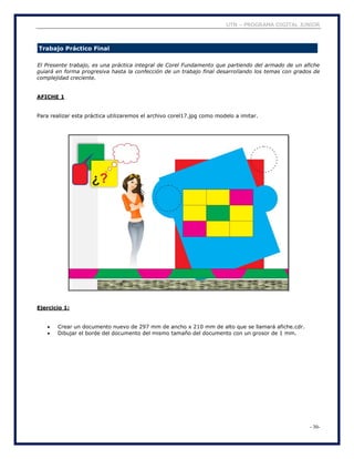 UTN – PROGRAMA DIGITAL JUNIOR
- 30-
Trabajo Práctico Final
El Presente trabajo, es una práctica integral de Corel Fundamento que partiendo del armado de un afiche
guiará en forma progresiva hasta la confección de un trabajo final desarrollando los temas con grados de
complejidad creciente.
AFICHE 1
Para realizar esta práctica utilizaremos el archivo corel17.jpg como modelo a imitar.
Ejercicio 1:
 Crear un documento nuevo de 297 mm de ancho x 210 mm de alto que se llamará afiche.cdr.
 Dibujar el borde del documento del mismo tamaño del documento con un grosor de 1 mm.
 