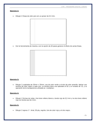 UTN – PROGRAMA DIGITAL JUNIOR
- 31-
Ejercicio 2:
 Dibujar 2 líneas de color gris con un grosor de 0.5 mm.
 Con la herramienta de mezcla y con la opción de 20 pasos generar el efecto de varias líneas.
Ejercicio 3:
 Dibujar 2 cuadrados de 35mm x 35mm, uno de color verde y el otro de color amarillo. Aplicar una
sombra de color negro a cada uno. La sombra tiene una opacidad al 50 y un fundido de 15, y la
operación de la transparencia utilizada es: multiplicar.
Ejercicio 4:
 Dibujar 2 formas de notas. Una tiene relleno blanco y borde rojo de 0,5 mm y la otra tiene relleno
rojo con borde azul de 1mm.
Ejercicio 5:
 Dibujar 2 signos ¿? : Arial, 50 pts, negrita. Uno de color rojo y el otro negro.
 