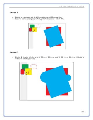 UTN – PROGRAMA DIGITAL JUNIOR
- 32-
Ejercicio 6:
 Dibujar un rectángulo rojo de 120 mm de ancho x 150 mm de alto.
 Copiar el último rectángulo diseñado, pintarlo de celeste y rotarlo 20º.
Ejercicio 7:
 Dibujar 2 círculos celestes uno de 58mm x 58mm y otro de 36 mm x 36 mm. Soldarlos al
rectángulo celeste ya creado.
 