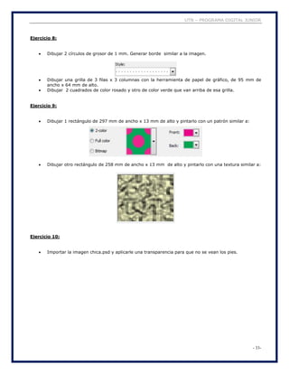 UTN – PROGRAMA DIGITAL JUNIOR
- 33-
Ejercicio 8:
 Dibujar 2 círculos de grosor de 1 mm. Generar borde similar a la imagen.
 Dibujar una grilla de 3 filas x 3 columnas con la herramienta de papel de gráfico, de 95 mm de
ancho x 64 mm de alto.
 Dibujar 2 cuadrados de color rosado y otro de color verde que van arriba de esa grilla.
Ejercicio 9:
 Dibujar 1 rectángulo de 297 mm de ancho x 13 mm de alto y pintarlo con un patrón similar a:
 Dibujar otro rectángulo de 258 mm de ancho x 13 mm de alto y pintarlo con una textura similar a:
Ejercicio 10:
 Importar la imagen chica.psd y aplicarle una transparencia para que no se vean los pies.
 