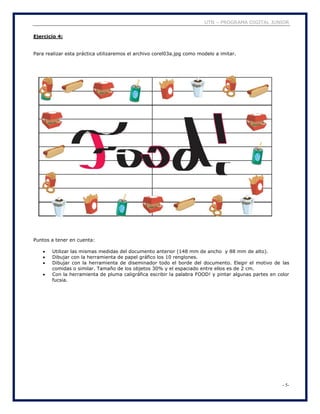 UTN – PROGRAMA DIGITAL JUNIOR
- 5-
Ejercicio 4:
Para realizar esta práctica utilizaremos el archivo corel03a.jpg como modelo a imitar.
Puntos a tener en cuenta:
 Utilizar las mismas medidas del documento anterior (148 mm de ancho y 88 mm de alto).
 Dibujar con la herramienta de papel gráfico los 10 renglones.
 Dibujar con la herramienta de diseminador todo el borde del documento. Elegir el motivo de las
comidas o similar. Tamaño de los objetos 30% y el espaciado entre ellos es de 2 cm.
 Con la herramienta de pluma caligráfica escribir la palabra FOOD! y pintar algunas partes en color
fucsia.
 