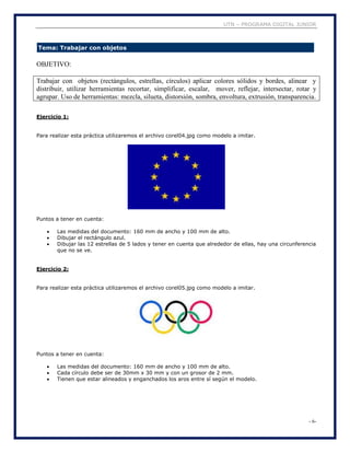 UTN – PROGRAMA DIGITAL JUNIOR
- 6-
Tema: Trabajar con objetos
OBJETIVO:
Trabajar con objetos (rectángulos, estrellas, círculos) aplicar colores sólidos y bordes, alinear y
distribuir, utilizar herramientas recortar, simplificar, escalar, mover, reflejar, intersectar, rotar y
agrupar. Uso de herramientas: mezcla, silueta, distorsión, sombra, envoltura, extrusión, transparencia.
Ejercicio 1:
Para realizar esta práctica utilizaremos el archivo corel04.jpg como modelo a imitar.
Puntos a tener en cuenta:
 Las medidas del documento: 160 mm de ancho y 100 mm de alto.
 Dibujar el rectángulo azul.
 Dibujar las 12 estrellas de 5 lados y tener en cuenta que alrededor de ellas, hay una circunferencia
que no se ve.
Ejercicio 2:
Para realizar esta práctica utilizaremos el archivo corel05.jpg como modelo a imitar.
Puntos a tener en cuenta:
 Las medidas del documento: 160 mm de ancho y 100 mm de alto.
 Cada círculo debe ser de 30mm x 30 mm y con un grosor de 2 mm.
 Tienen que estar alineados y enganchados los aros entre sí según el modelo.
 