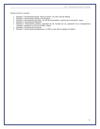 UTN – PROGRAMA DIGITAL JUNIOR
- 9-
Puntos a tener en cuenta:
 Estrella 1: Herramienta silueta, hacia el centro, con color rojo de relleno.
 Estrella 2: Herramienta mezcla, con 20 pasos.
 Estrella 3: Herramienta extrusión, con 20 de profundidad y sombra de la extrusión: negro.
 Estrella 4: Herramienta distorsión.
 Estrella 5: Herramienta sombra, opacidad de 50, fundido de 15, operación de la transparencia
utilizada: multiplicar y color de sombra: negro.
 Estrella 6: Herramienta envoltura.
 Estrella 7: Herramienta transparencia: al 100% y que sólo se aplique al relleno.
 