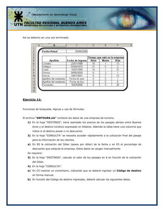 Así se debería ver una vez terminada:
Ejercicio 11:
Funciones de búsqueda, lógicas y uso de fórmulas.
El archivo “SWTOURS.xls” contiene los datos de una empresa de turismo.
1) En la hoja “DESTINOS”, tiene asentado los precios de los pasajes aéreos entre Buenos
Aires y el destino turístico expresado en Dólares. Además la tabla tiene una columna que
indica si el destino posee o no descuento.
2) En la hoja “CONSULTA” se necesita acceder rápidamente a la cotización final del pasaje
para la información de los clientes.
a) En B5 la cotización del Dólar (pesos por dólar) de la fecha y en E5 el porcentaje de
descuento que estipula la empresa. Estos datos se cargan manualmente
Se requiere:
3) En la hoja “DESTINOS”, calcular el valor de los pasajes en $ en función de la cotización
del Dólar.
4) En la hoja “CONSULTA”:
a) En C5 insertar un comentario, indicando que se deberá ingresar un Código de destino
en forma manual.
b) En función del Código de destino ingresado, deberá calcular los siguientes datos.
 