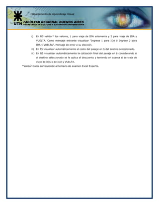 i) En D5 validar* los valores, 1 para viaje de IDA solamente y 2 para viaje de IDA y
VUELTA. Como mensaje entrante visualizar “Ingrese 1 para IDA ó Ingrese 2 para
IDA y VUELTA”. Mensaje de error a su elección.
ii) En F5 visualizar automáticamente el costo del pasaje en $ del destino seleccionado.
iii) En G5 visualizar automáticamente la cotización final del pasaje en $ considerando si
al destino seleccionado se le aplica el descuento y teniendo en cuenta si se trata de
viaje de IDA o de IDA y VUELTA.
*Validar Datos corresponde al temario de examen Excel Experto.
 