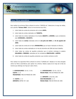 Tema: Filtros Automáticos
Para realizar los primeros filtros utilizará el archivo “VENTAS.xls”. Seleccione el rango de celdas,
de la planilla “Ventas 2006”. Active la herramienta Auto filtro.
1. Listar todas las ventas de productos de la marca GAFA.
2. Listar todas las ventas realizadas con TARJETA.
3. Listar todas las ventas realizadas en los locales ABASTO y LINIERS, cuyos vendedores
sean AVERGARA y DACOSTA.
4. Listar todas las ventas realizadas entre el 1 de julio del 2006 y el 31 de agosto del
2006.
5. Listar todas las ventas de la marca WHIRLPOOL que se hayan realizado en efectivo.
6. Listar todas las ventas realizadas en el mes de diciembre del 2006 del local Caballito.
7. Listar todas las ventas de aquellos productos que el nombre contenga la palabra
HELADERA o FREEZER, realizadas por los vendedores MNATALINI o LZEPPA.
8. Listar todas las ventas de aquellos productos cuyo nombre comience con C.
Para realizar los siguientes filtros utilizará el archivo “CURSOS.xls”. Basado en la lista otorgada
utilice los filtros automáticos para aplicar los criterios. Realice copias de la hoja de la lista de
manera que obtenga una hoja por cada criterio.
9. CODIGOCURSO: A1-01 / J1-01
CUOTA: 1 / 2
FECHAPAGO: MES DE MARZO DE 1999
10. CUOTA: 1 / 2
IMPORTE: ENTRE 70 Y 100
11. CODIGOCURSO: G1-01 / G2-21
FECHA PAGO: MES DE MARZO DE 1999
12. IMPORTE: entre 90 y 200
COD ENCARGADO: 2 / 3
FECHA PAGO: MES DE MAYO DE 1999
 