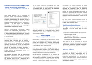 “Todos los colegios enseñan COMPUTACIÓN,                   Por tal motivo, contar con un certificado de la UTN-       Actualmente, los colegios miembros de Digital
 algunos se mantienen actualizados,                        FRBA implica contar con uno de los avales más sólidos      Junior no sólo instrumentan una propuesta
 pero muy pocos certifican el contenido..”                 que pueden darse en este área y de inmejorable             calificada de contenidos para la asignatura
                                                           reconocimiento en el mercado laboral.                      informática, también transitan el camino de
                                                                                                                      asimilar las nuevas tecnologías en el proceso de
                                                                                                                      enseñanza – aprendizaje de las diversas materias
                                                                                                                      del curriculo. Acercando la tecnología a las aulas y
 Como     todos   sabemos,    hoy   la   tecnología   se                                                              generando experiencias exitosas de trabajo con los
 encuentra inserta como elemento constitutivo y                                                                       alumnos.
 facilitador del desarrollo de las demás ciencias. Por
 tal motivo, indistintamente del campo en el cual el                                                                  Por tales motivos queremos brindarle a Ud., la
 alumno desee desarrollarse, poseer el dominio                                                                        información necesaria acerca de nuestro programa,
 apropiado de la tecnología favorecerá su eficiencia y                                                                a través de los siguientes ítems:
 desarrollo.    De esta forma, las habilidades
 informáticas se han convertido en un requisito para                                                                  ¿Qué Herramientas certificamos?
 desempeñarse en el mercado laboral.
                                                                                                                      El programa aplica para alumnos de                nivel
                                                                                                                      secundario y de los últimos años de               nivel
 Certificar   conocimientos    informáticos,    implica    Al acreditar sus conocimientos, el alumno recibe un
                                                                                                                      primario.
 disponer de profesionales especializados y un             certificado expedido por la UTN-FRBA, junto al temario
 contexto práctico de evaluación. Esto conlleva a que      analítico de examen, el cual evidencia la calidad de los
                                                                                                                      Conforman la propuesta estándar de certificación:
 la persona que presente acreditaciones, encuentre         contenidos acreditados.
                                                                                                                            Aplicaciones de Oficina
 una ventaja competitiva al momento de incorporarse
                                                                             DIGITAL JUNIOR                                 Lenguajes de Programación
 al mercado laboral.
                                                                  “Mucho más que rendir un examen”
                                                                                                                            Aplicaciones de Diseño Gráfico y Multimedial
 El certificado tendrá valor, en la medida que la                                                                           Tecnología y Sistemas Operativos
                                                           Para nosotros la certificación en informática no es sólo
 institución que lo acredite goce de prestigio y
                                                           tomar un examen, sino colaborar con el colegio en el
 reconocimiento en el mercado. En el caso de la UTN-                                                                  Para cada una de las aplicaciones, la facultad
                                                           tránsito de un proceso, con el propósito de incorporar
 FRBA, no sólo es una facultad, que por su propia                                                                     proporcionará al colegio los contenidos a evaluar,
                                                           los mejores contenidos y medios para la apropiación de
 naturaleza la convierte en una de las instituciones                                                                  discriminados en distintos niveles de complejidad.
                                                           la tecnología por parte de sus alumnos.
 más aptas para evaluar conocimientos, sino que                                                                       Nivel Junior, Fundamentos, Avanzado y Experto
 además, se especializa en materia tecnológica y
                                                           Dicho camino le permitirá al colegio desarrollar un
 basa su reconocimiento en su estándar de calidad.
                                                           proyecto informático acorde al actual avance científico-   Materiales de Estudio
 Lo que hace que sus profesionales lideren en el
                                                           tecnológico y generar así un contexto que garantice la
 campo de la tecnología.
                                                           excelencia de los conocimientos de sus alumnos.            Al   ingresar   al   programa    el   colegio   recibirá
                                                                                                                      materiales de estudio, desarrollados por la
 Este proyecto certifica el nivel de conocimientos         De este modo se convierten en un eje prioritario de        facultad, con el propósito de colaborar en la
 informáticos solamente si son aplicados en forma          nuestro programa la capacitación docente en materia        preparación de los alumnos. Entre los mismos se
 significativa. Contribuyendo a generar competencias       de Innovación Tecnológica. Acercando a las escuelas        dispone: manuales teóricos, guías de ejercicios
 que permitan hacer un uso y aplicación de la              nuevas tecnologías para el trabajo en el aula, ideas de    prácticos, test interactivos y un extenso reservorio
 informática y la tecnología en forma productiva.          aplicación y asesoramiento para su implementación.         de modelos de examen.
 