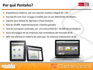 Por qué Pentaho?
   Arquitectura moderna, con una solución analítica integral (DI + BI).
   Suscripción Low Cost: se paga a medida que se van obteniendo resultados.
   Soporte para Mobile BI, Big Data y Cloud Analytics.
   Más de 10.000 implementaciones / batallas ganadas.
   Tasa de innovación acelerada, con una comunidad de + 10.000 desarrolladores.
   Socio tecnológico de las empresas más innovadoras del mercado de BI.
   90% más efectiva en materia de costo que los sistemas tradicionales de BI.
 