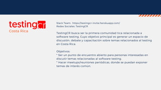 Slack Team: https://testingcr-invite.herokuapp.com/
Redes Sociales: TestingCR
TestingCR busca ser la primera comunidad tica relacionada a
software testing. Cuyo objetivo principal es generar un espacio de
discusión, debate y capacitación sobre temas relacionados al testing
en Costa Rica.
Objetivos:
* Ser un punto de encuentro abierto para personas interesadas en
discutir temas relacionadas al software testing.
* Hacer meetups/reuniones periódicas, donde se puedan exponer
temas de interés común.
Costa Rica
 
