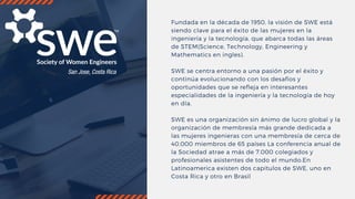 Fundada en la década de 1950, la visión de SWE está
siendo clave para el éxito de las mujeres en la
ingeniería y la tecnología, que abarca todas las áreas
de STEM(Science, Technology, Engineering y
Mathematics en ingles).
SWE se centra entorno a una pasión por el éxito y
continúa evolucionando con los desafíos y
oportunidades que se refleja en interesantes
especialidades de la ingeniería y la tecnología de hoy
en día.
SWE es una organización sin ánimo de lucro global y la
organización de membresía más grande dedicada a
las mujeres ingenieras con una membresía de cerca de
40.000 miembros de 65 países La conferencia anual de
la Sociedad atrae a más de 7.000 colegiados y
profesionales asistentes de todo el mundo.En
Latinoamerica existen dos capitulos de SWE, uno en
Costa Rica y otro en Brasil
 