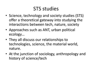 STS studies
• Science, technology and society studies (STS)
offer a theoretical gateway into studying the
interactions between tech, nature, society
• Approaches such as ANT, urban political
ecology…
• They all discuss our relationships to
technologies, science, the material world,
nature.
• At the junction of sociology, anthropology and
history of science/tech
 