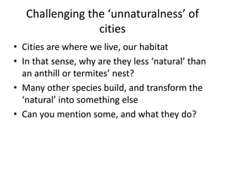 Challenging the ‘unnaturalness’ of
cities
• Cities are where we live, our habitat
• In that sense, why are they less ‘natural’ than
an anthill or termites’ nest?
• Many other species build, and transform the
‘natural’ into something else
• Can you mention some, and what they do?
 