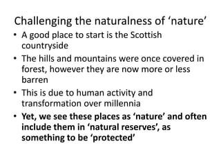 Challenging the naturalness of ‘nature’
• A good place to start is the Scottish
countryside
• The hills and mountains were once covered in
forest, however they are now more or less
barren
• This is due to human activity and
transformation over millennia
• Yet, we see these places as ‘nature’ and often
include them in ‘natural reserves’, as
something to be ‘protected’
 