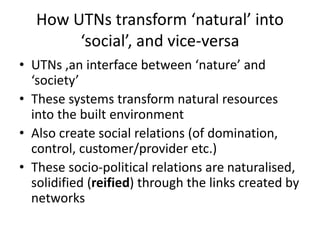 How UTNs transform ‘natural’ into
‘social’, and vice-versa
• UTNs ,an interface between ‘nature’ and
‘society’
• These systems transform natural resources
into the built environment
• Also create social relations (of domination,
control, customer/provider etc.)
• These socio-political relations are naturalised,
solidified (reified) through the links created by
networks
 