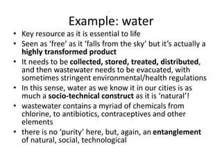 Example: water
• Key resource as it is essential to life
• Seen as ‘free’ as it ‘falls from the sky’ but it’s actually a
highly transformed product
• It needs to be collected, stored, treated, distributed,
and then wastewater needs to be evacuated, with
sometimes stringent environmental/health regulations
• In this sense, water as we know it in our cities is as
much a socio-technical construct as it is ‘natural’!
• wastewater contains a myriad of chemicals from
chlorine, to antibiotics, contraceptives and other
elements
• there is no ‘purity’ here, but, again, an entanglement
of natural, social, technological
 