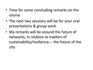 • Time for some concluding remarks on the
course
• The next two sessions will be for your oral
presentations & group work
• My remarks will be around the future of
networks, in relation to matters of
sustainability/resilience--- the future of the
city
 
