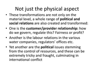 Not just the physical aspect
• These transformations are not only on the
material level, a whole range of political and
social relations are also created and transformed:
• One is the customer/provider relationship: how
do we govern, regulate this? Fairness or profit?
• Another is the labour relations in the various
water companies, regulators’ offices etc.
• Yet another are the political issues stemming
from the control of resources, and these can be
extremely tricky and fraught, culminating in
international conflict
 