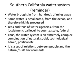 Southern California water system
(reminder)
• Water brought in from hundreds of miles away
• Some water is desalinated, from the ocean, and
therefore highly processed
• Tens and tens of water agencies, from the
local/municipal level, to county, state, federal
• Thus, the water system is an extremely complex
combination of natural, social, technological,
admin, political etc.
• It is a set of relations between people and the
natural/built environments
 