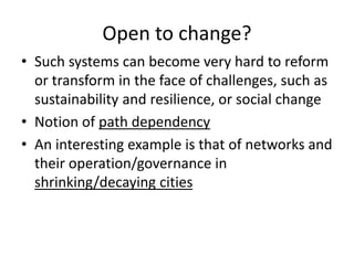 Open to change?
• Such systems can become very hard to reform
or transform in the face of challenges, such as
sustainability and resilience, or social change
• Notion of path dependency
• An interesting example is that of networks and
their operation/governance in
shrinking/decaying cities
 