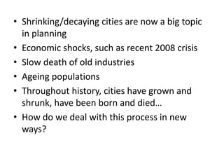 • Shrinking/decaying cities are now a big topic
in planning
• Economic shocks, such as recent 2008 crisis
• Slow death of old industries
• Ageing populations
• Throughout history, cities have grown and
shrunk, have been born and died…
• How do we deal with this process in new
ways?
 