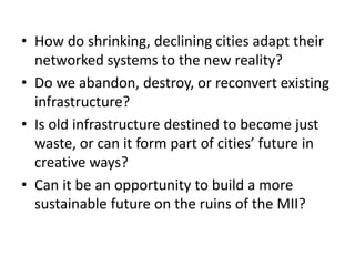• How do shrinking, declining cities adapt their
networked systems to the new reality?
• Do we abandon, destroy, or reconvert existing
infrastructure?
• Is old infrastructure destined to become just
waste, or can it form part of cities’ future in
creative ways?
• Can it be an opportunity to build a more
sustainable future on the ruins of the MII?
 