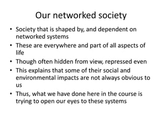 Our networked society
• Society that is shaped by, and dependent on
networked systems
• These are everywhere and part of all aspects of
life
• Though often hidden from view, repressed even
• This explains that some of their social and
environmental impacts are not always obvious to
us
• Thus, what we have done here in the course is
trying to open our eyes to these systems
 