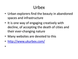 Urbex
• Urban explorers find the beauty in abandoned
spaces and infrastructure
• It is one way of engaging creatively with
decline, of accepting the death of cities and
their ever-changing nature
• Many websites are devoted to this
• http://www.ukurbex.com/
•
 