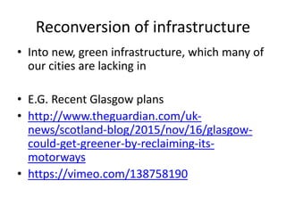 Reconversion of infrastructure
• Into new, green infrastructure, which many of
our cities are lacking in
• E.G. Recent Glasgow plans
• http://www.theguardian.com/uk-
news/scotland-blog/2015/nov/16/glasgow-
could-get-greener-by-reclaiming-its-
motorways
• https://vimeo.com/138758190
 