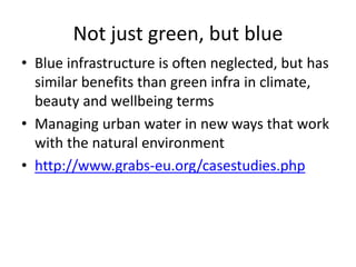 Not just green, but blue
• Blue infrastructure is often neglected, but has
similar benefits than green infra in climate,
beauty and wellbeing terms
• Managing urban water in new ways that work
with the natural environment
• http://www.grabs-eu.org/casestudies.php
 