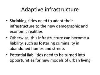 Adaptive infrastructure
• Shrinking cities need to adapt their
infrastructure to the new demographic and
economic realities
• Otherwise, this infrastructure can become a
liability, such as fostering criminality in
abandoned homes and streets
• Potential liabilities need to be turned into
opportunities for new models of urban living
 