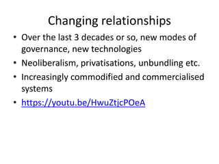 Changing relationships
• Over the last 3 decades or so, new modes of
governance, new technologies
• Neoliberalism, privatisations, unbundling etc.
• Increasingly commodified and commercialised
systems
• https://youtu.be/HwuZtjcPOeA
 