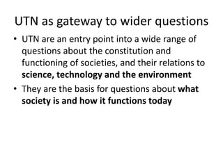 UTN as gateway to wider questions
• UTN are an entry point into a wide range of
questions about the constitution and
functioning of societies, and their relations to
science, technology and the environment
• They are the basis for questions about what
society is and how it functions today
 