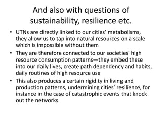 And also with questions of
sustainability, resilience etc.
• UTNs are directly linked to our cities’ metabolisms,
they allow us to tap into natural resources on a scale
which is impossible without them
• They are therefore connected to our societies’ high
resource consumption patterns—they embed these
into our daily lives, create path dependency and habits,
daily routines of high resource use
• This also produces a certain rigidity in living and
production patterns, undermining cities’ resilience, for
instance in the case of catastrophic events that knock
out the networks
 