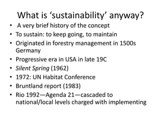 What is ‘sustainability’ anyway?
• A very brief history of the concept
• To sustain: to keep going, to maintain
• Originated in forestry management in 1500s
Germany
• Progressive era in USA in late 19C
• Silent Spring (1962)
• 1972: UN Habitat Conference
• Bruntland report (1983)
• Rio 1992—Agenda 21—cascaded to
national/local levels charged with implementing
 