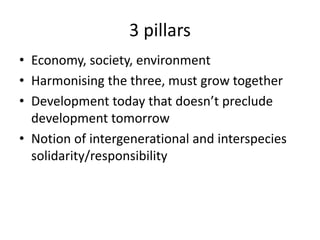 3 pillars
• Economy, society, environment
• Harmonising the three, must grow together
• Development today that doesn’t preclude
development tomorrow
• Notion of intergenerational and interspecies
solidarity/responsibility
 