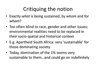 Critiquing the notion
• Exactly what is being sustained, by whom and for
whom?
• Too often blind to race, gender and other issues;
environmental realities need to be replaced in
their socio-spatial and historical context
• E.g. Apartheid South Africa: very ‘sustainable’ for
those dominating society
• Today, domination of the 1% seems very
sustainable to them…and could go on indefinitely
 