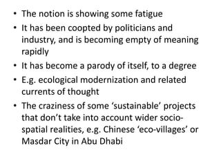 • The notion is showing some fatigue
• It has been coopted by politicians and
industry, and is becoming empty of meaning
rapidly
• It has become a parody of itself, to a degree
• E.g. ecological modernization and related
currents of thought
• The craziness of some ‘sustainable’ projects
that don’t take into account wider socio-
spatial realities, e.g. Chinese ‘eco-villages’ or
Masdar City in Abu Dhabi
 