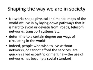 Shaping the way we are in society
• Networks shape physical and mental maps of the
world we live in by laying down pathways that it
is hard to avoid or deviate from: roads, telecom
networks, transport systems etc.
• determine to a certain degree our ways of
circulating in the world
• Indeed, people who wish to live without
networks, or cannot afford the services, are
quickly called eccentric or marginal—the use of
networks has become a social standard
 