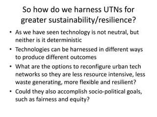So how do we harness UTNs for
greater sustainability/resilience?
• As we have seen technology is not neutral, but
neither is it deterministic
• Technologies can be harnessed in different ways
to produce different outcomes
• What are the options to reconfigure urban tech
networks so they are less resource intensive, less
waste generating, more flexible and resilient?
• Could they also accomplish socio-political goals,
such as fairness and equity?
 