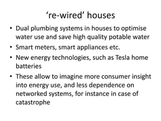‘re-wired’ houses
• Dual plumbing systems in houses to optimise
water use and save high quality potable water
• Smart meters, smart appliances etc.
• New energy technologies, such as Tesla home
batteries
• These allow to imagine more consumer insight
into energy use, and less dependence on
networked systems, for instance in case of
catastrophe
 