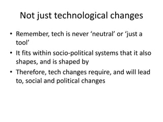 Not just technological changes
• Remember, tech is never ‘neutral’ or ‘just a
tool’
• It fits within socio-political systems that it also
shapes, and is shaped by
• Therefore, tech changes require, and will lead
to, social and political changes
 