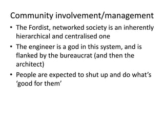 Community involvement/management
• The Fordist, networked society is an inherently
hierarchical and centralised one
• The engineer is a god in this system, and is
flanked by the bureaucrat (and then the
architect)
• People are expected to shut up and do what’s
‘good for them’
 