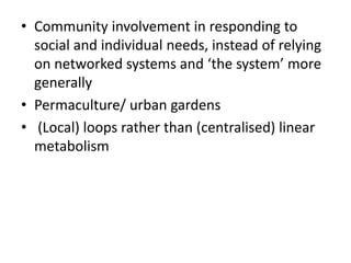 • Community involvement in responding to
social and individual needs, instead of relying
on networked systems and ‘the system’ more
generally
• Permaculture/ urban gardens
• (Local) loops rather than (centralised) linear
metabolism
 