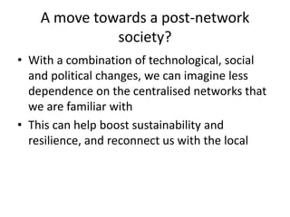 A move towards a post-network
society?
• With a combination of technological, social
and political changes, we can imagine less
dependence on the centralised networks that
we are familiar with
• This can help boost sustainability and
resilience, and reconnect us with the local
 