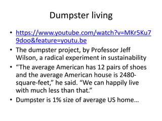 Dumpster living
• https://www.youtube.com/watch?v=MKr5Ku7
9doo&feature=youtu.be
• The dumpster project, by Professor Jeff
Wilson, a radical experiment in sustainability
• “The average American has 12 pairs of shoes
and the average American house is 2480-
square-feet,” he said. “We can happily live
with much less than that.”
• Dumpster is 1% size of average US home…
 