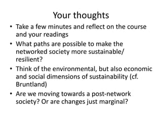 Your thoughts
• Take a few minutes and reflect on the course
and your readings
• What paths are possible to make the
networked society more sustainable/
resilient?
• Think of the environmental, but also economic
and social dimensions of sustainability (cf.
Bruntland)
• Are we moving towards a post-network
society? Or are changes just marginal?
 