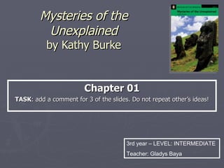 Mysteries of the Unexplained by Kathy Burke Chapter 01 TASK : What do you remember about these mysteries? Enter a comment for 3 of the slides. Do not repeat ideas contributed by others! 2nd year – LEVEL: INTERMEDIATE Teacher: Gladys Baya 